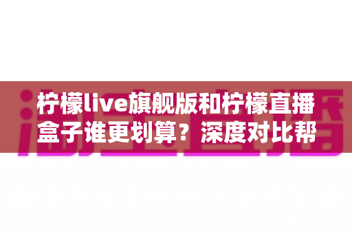 柠檬live旗舰版和柠檬直播盒子谁更划算？深度对比帮你算清这笔账