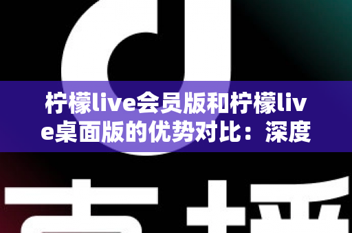 柠檬live会员版和柠檬live桌面版的优势对比：深度解析两大版本差异，帮你选出最适合自己的直播伴侣