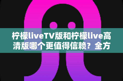柠檬liveTV版和柠檬live高清版哪个更值得信赖？全方位对比分析与安全选择指南