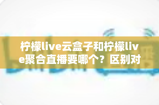 柠檬live云盒子和柠檬live聚合直播要哪个？区别对比与选购指南全解析