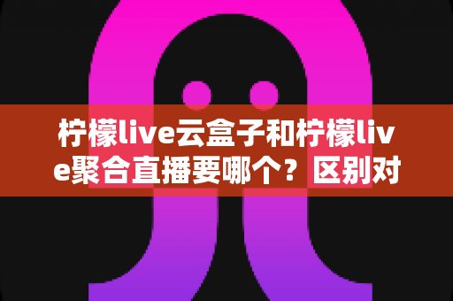 柠檬live云盒子和柠檬live聚合直播要哪个？区别对比与选购指南全解析