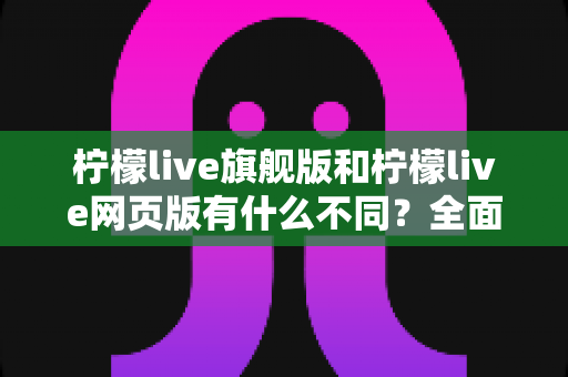柠檬live旗舰版和柠檬live网页版有什么不同?全面解析两大版本的核心差异与选择指南 柠檬live旗舰版和柠檬live网页版有什么不同?全面解析两大版本的核心差异与选择指南