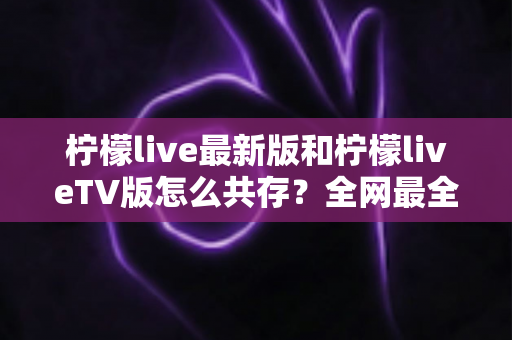 柠檬live最新版和柠檬liveTV版怎么共存？全网最全安装教程与避坑指南一次讲清