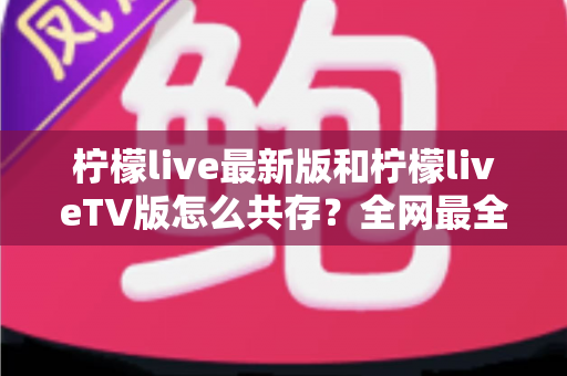 柠檬live最新版和柠檬liveTV版怎么共存？全网最全安装教程与避坑指南一次讲清