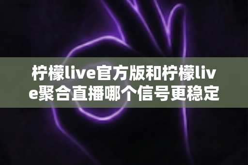 柠檬live官方版和柠檬live聚合直播哪个信号更稳定?全面实测对比分析与选购避坑指南 柠檬live官方版和柠檬live聚合直播哪个信号更稳定?全面实测对比分析与选购避坑指南