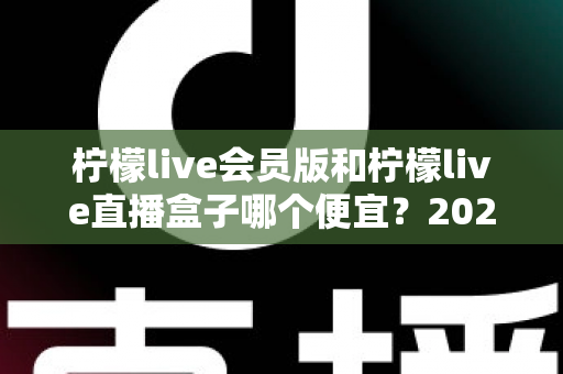 柠檬live会员版和柠檬live直播盒子哪个便宜？2025年最新价格对比与省钱选购全指南