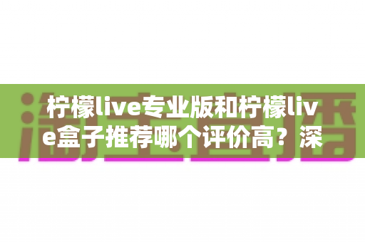 柠檬live专业版和柠檬live盒子推荐哪个评价高?深度对比评测与真实口碑全解析 柠檬live专业版和柠檬live盒子推荐哪个评价高?深度对比评测与真实口碑全解析