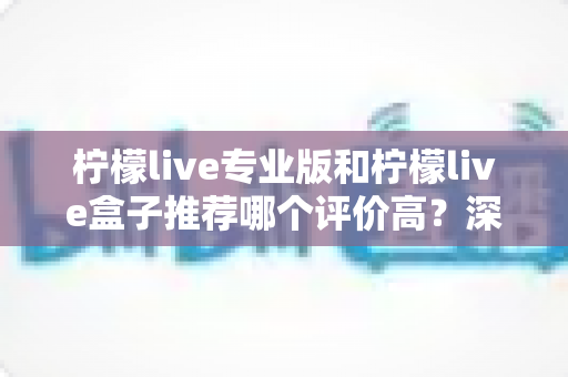 柠檬live专业版和柠檬live盒子推荐哪个评价高?深度对比评测与真实口碑全解析 柠檬live专业版和柠檬live盒子推荐哪个评价高?深度对比评测与真实口碑全解析