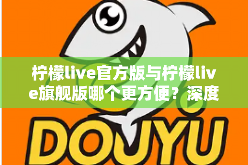柠檬live官方版与柠檬live旗舰版哪个更方便?深度对比评测帮你选对版本 柠檬live官方版与柠檬live旗舰版哪个更方便?深度对比评测帮你选对版本