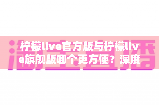 柠檬live官方版与柠檬live旗舰版哪个更方便？深度对比评测帮你选对版本