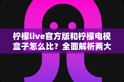 柠檬live官方版和柠檬电视盒子怎么比?全面解析两大观影方案的差异与选择指南 柠檬live官方版和柠檬电视盒子怎么比?全面解析两大观影方案的差异与选择指南