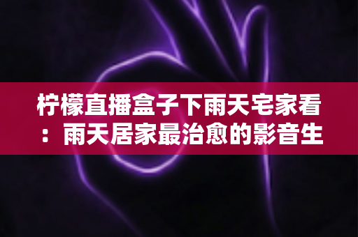 柠檬直播盒子下雨天宅家看：雨天居家最治愈的影音生活方式指南