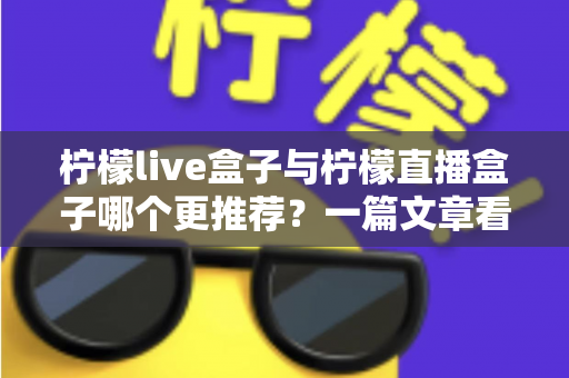 柠檬live盒子与柠檬直播盒子哪个更推荐？一篇文章看懂两款热门电视盒子的真实差异与选购指南