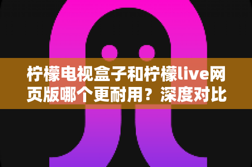 柠檬电视盒子和柠檬live网页版哪个更耐用？深度对比解析与选购避坑指南