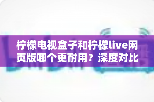 柠檬电视盒子和柠檬live网页版哪个更耐用？深度对比解析与选购避坑指南