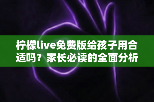 柠檬live免费版给孩子用合适吗?家长必读的全面分析与使用指南 柠檬live免费版给孩子用合适吗?家长必读的全面分析与使用指南