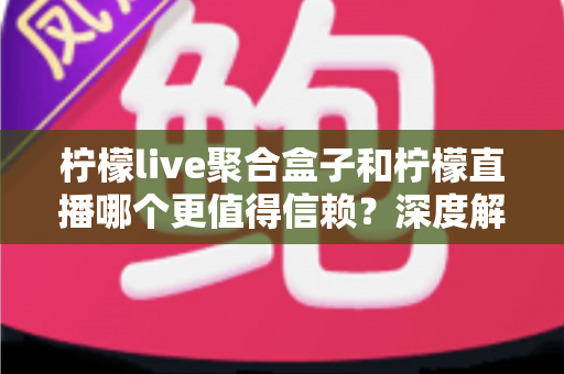 柠檬live聚合盒子和柠檬直播哪个更值得信赖？深度解析助你安心选择