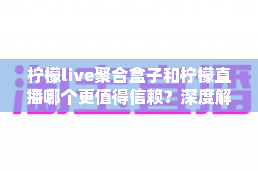 柠檬live聚合盒子和柠檬直播哪个更值得信赖？深度解析助你安心选择