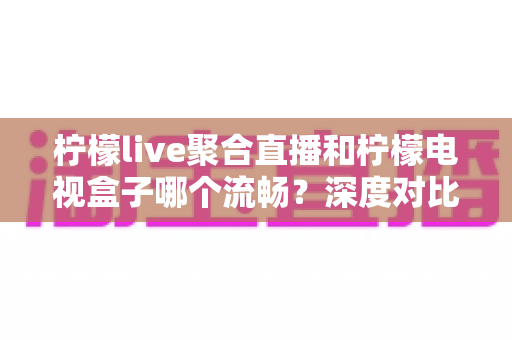 柠檬live聚合直播和柠檬电视盒子哪个流畅?深度对比解析帮你选出最佳方案 柠檬live聚合直播和柠檬电视盒子哪个流畅?深度对比解析帮你选出最佳方案