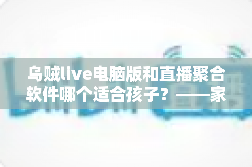 乌贼live电脑版和直播聚合软件哪个适合孩子？——家长必读的直播软件安全选择与使用全指南