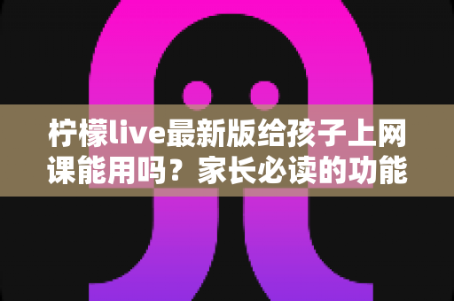 柠檬live最新版给孩子上网课能用吗？家长必读的功能测评与安全使用指南