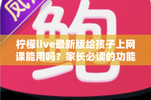 柠檬live最新版给孩子上网课能用吗？家长必读的功能测评与安全使用指南