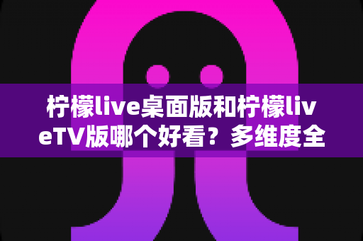 柠檬live桌面版和柠檬liveTV版哪个好看?多维度全面对比帮你选出最佳观影方案 柠檬live桌面版和柠檬liveTV版哪个好看?多维度全面对比帮你选出最佳观影方案