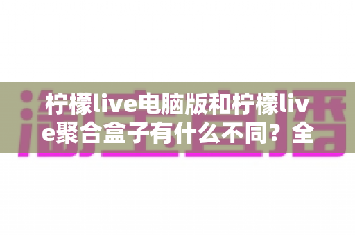 柠檬live电脑版和柠檬live聚合盒子有什么不同?全面解析两者差异与选择指南 柠檬live电脑版和柠檬live聚合盒子有什么不同?全面解析两者差异与选择指南