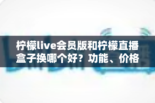 柠檬live会员版和柠檬直播盒子换哪个好?功能、价格、体验全方位对比指南 柠檬live会员版和柠檬直播盒子换哪个好?功能、价格、体验全方位对比指南