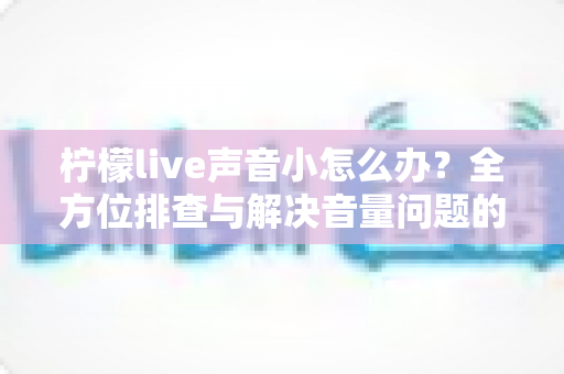 柠檬live声音小怎么办?全方位排查与解决音量问题的实用指南 柠檬live声音小怎么办?全方位排查与解决音量问题的实用指南