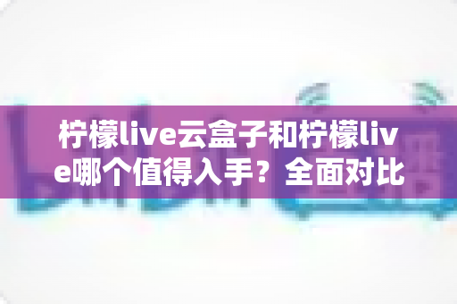 柠檬live云盒子和柠檬live哪个值得入手？全面对比测评帮你做出最佳选择
