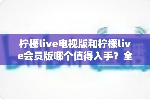 柠檬live电视版和柠檬live会员版哪个值得入手?全面对比分析与选择指南 柠檬live电视版和柠檬live会员版哪个值得入手?全面对比分析与选择指南