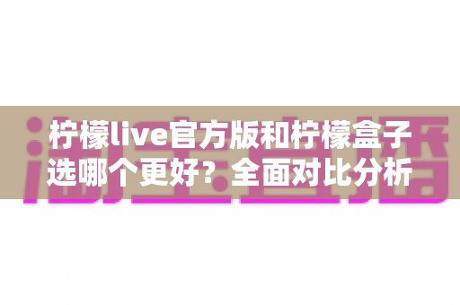 柠檬live官方版和柠檬盒子选哪个更好?全面对比分析帮你做出明智选择! 柠檬live官方版和柠檬盒子选哪个更好?全面对比分析帮你做出明智选择!