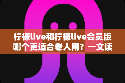 柠檬live和柠檬live会员版哪个更适合老人用？一文读懂两大版本差异，帮长辈轻松做选择
