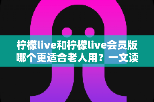 柠檬live和柠檬live会员版哪个更适合老人用？一文读懂两大版本差异，帮长辈轻松做选择