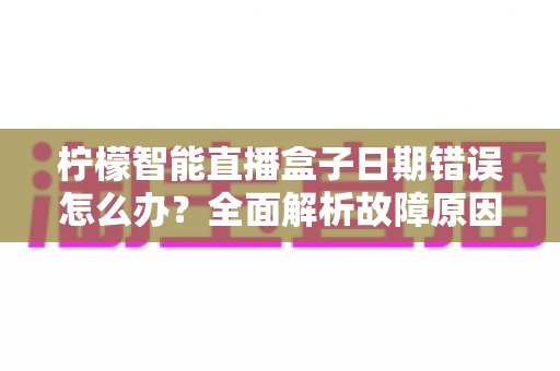 柠檬智能直播盒子日期错误怎么办?全面解析故障原因与实用解决方案 柠檬智能直播盒子日期错误怎么办?全面解析故障原因与实用解决方案
