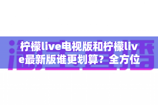 柠檬live电视版和柠檬live最新版谁更划算?全方位深度对比解析助你轻松选购 柠檬live电视版和柠檬live最新版谁更划算?全方位深度对比解析助你轻松选购