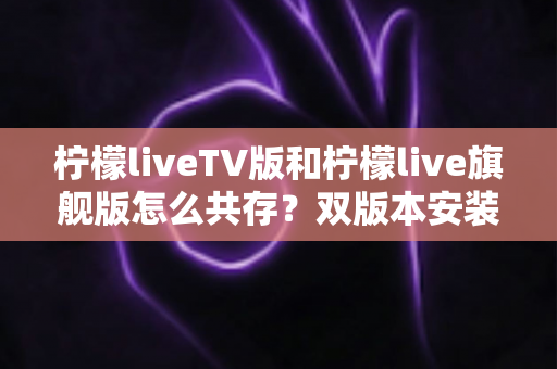 柠檬liveTV版和柠檬live旗舰版怎么共存?双版本安装全攻略与实用指南 柠檬liveTV版和柠檬live旗舰版怎么共存?双版本安装全攻略与实用指南