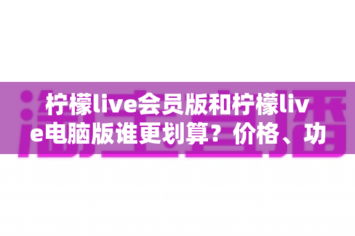 柠檬live会员版和柠檬live电脑版谁更划算?价格、功能、性价比全维度对比指南 柠檬live会员版和柠檬live电脑版谁更划算?价格、功能、性价比全维度对比指南