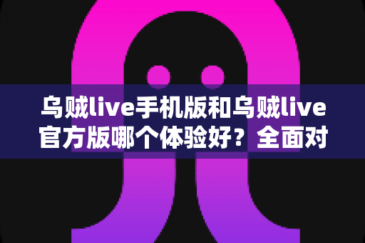 乌贼live手机版和乌贼live官方版哪个体验好？全面对比评测帮你选出最适合的版本