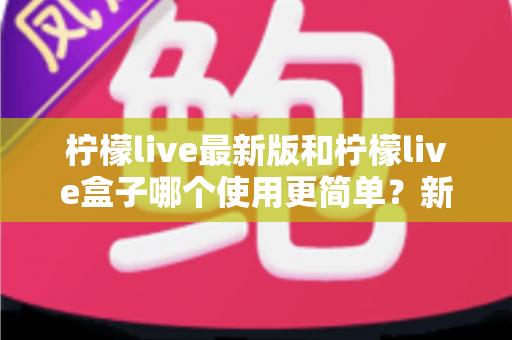 柠檬live最新版和柠檬live盒子哪个使用更简单?新手必看的全方位使用体验对比指南 柠檬live最新版和柠檬live盒子哪个使用更简单?新手必看的全方位使用体验对比指南
