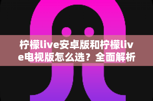 柠檬live安卓版和柠檬live电视版怎么选？全面解析两大版本差异，助你找到最适合的观看方案