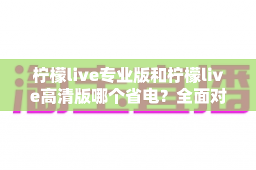 柠檬live专业版和柠檬live高清版哪个省电？全面对比分析帮你选对省电版本