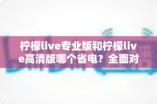 柠檬live专业版和柠檬live高清版哪个省电？全面对比分析帮你选对省电版本