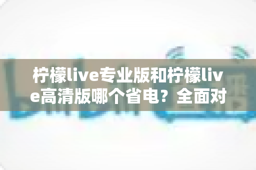 柠檬live专业版和柠檬live高清版哪个省电？全面对比分析帮你选对省电版本