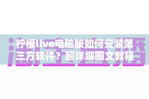 柠檬live电脑版如何安装第三方软件?超详细图文教程与安全指南 柠檬live电脑版如何安装第三方软件?超详细图文教程与安全指南