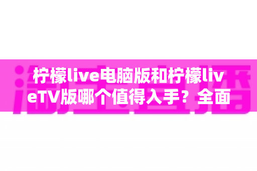 柠檬live电脑版和柠檬liveTV版哪个值得入手？全面对比评测帮你选出最适合的版本