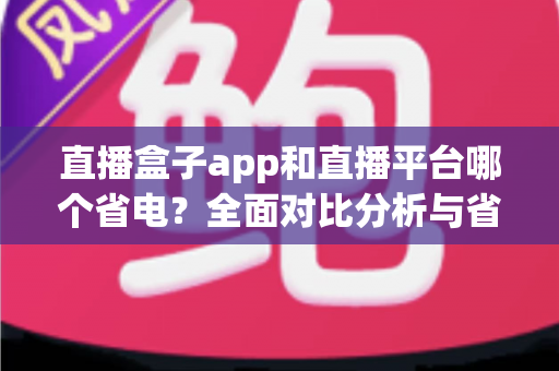 直播盒子app和直播平台哪个省电？全面对比分析与省电技巧指南