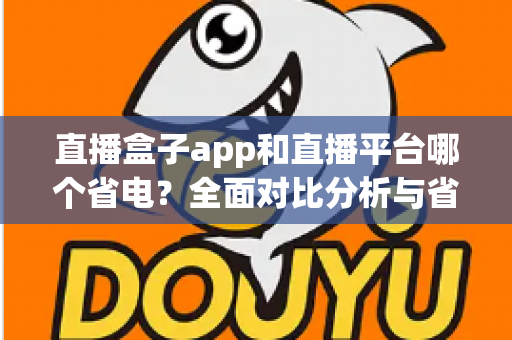 直播盒子app和直播平台哪个省电？全面对比分析与省电技巧指南
