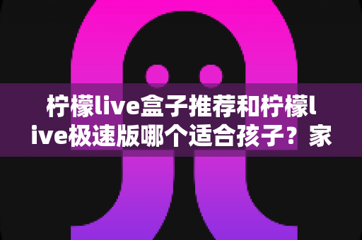 柠檬live盒子推荐和柠檬live极速版哪个适合孩子?家长必看的深度对比与选择指南 柠檬live盒子推荐和柠檬live极速版哪个适合孩子?家长必看的深度对比与选择指南